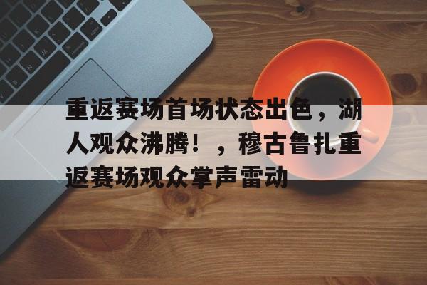 重返赛场首场状态出色，湖人观众沸腾！，穆古鲁扎重返赛场观众掌声雷动的简单介绍-九游官网入口