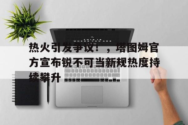 热火引发争议！，塔图姆官方宣布锐不可当新规热度持续攀升的简单介绍-九游官网入口