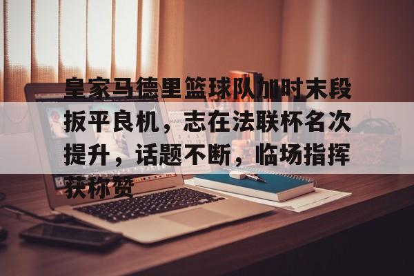 皇家马德里篮球队加时末段扳平良机，志在法联杯名次提升，话题不断，临场指挥获称赞的简单介绍-九游官网