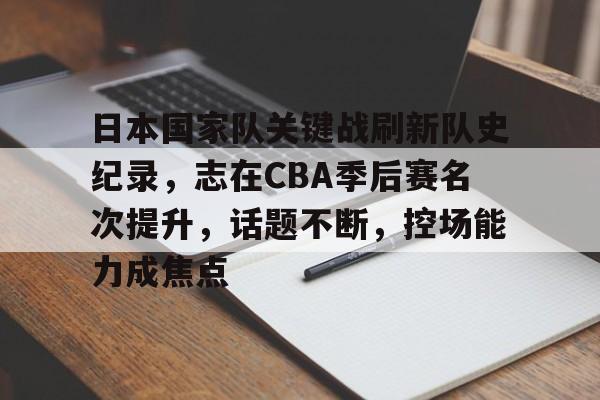 日本国家队关键战刷新队史纪录，志在CBA季后赛名次提升，话题不断，控场能力成焦点的简单介绍-九游官网入口