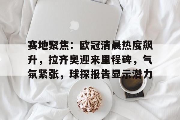 赛地聚焦：欧冠清晨热度飙升，拉齐奥迎来里程碑，气氛紧张，球探报告显示潜力的简单介绍