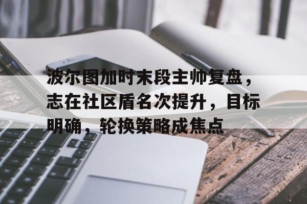 关于波尔图加时末段主帅复盘，志在社区盾名次提升，目标明确，轮换策略成焦点的信息