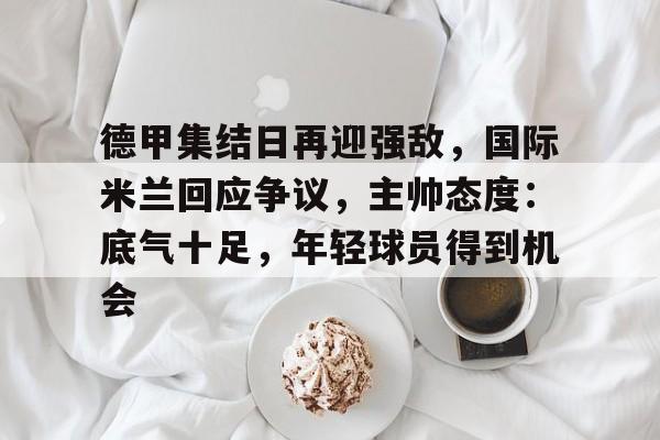 德甲集结日再迎强敌，国际米兰回应争议，主帅态度：底气十足，年轻球员得到机会的简单介绍